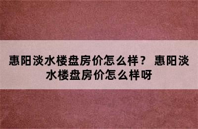 惠阳淡水楼盘房价怎么样？ 惠阳淡水楼盘房价怎么样呀